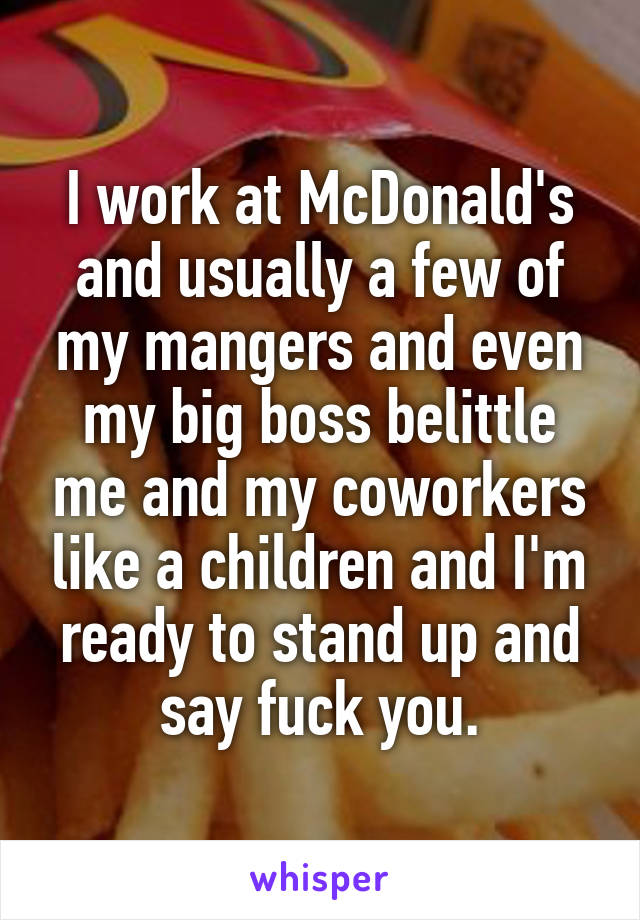 I work at McDonald's and usually a few of my mangers and even my big boss belittle me and my coworkers like a children and I'm ready to stand up and say fuck you.