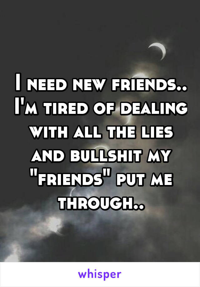 I need new friends.. I'm tired of dealing with all the lies and bullshit my "friends" put me through..