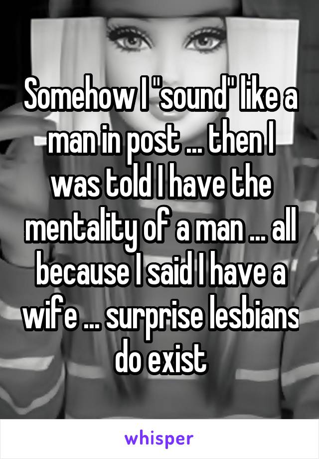 Somehow I "sound" like a man in post ... then I was told I have the mentality of a man ... all because I said I have a wife ... surprise lesbians do exist