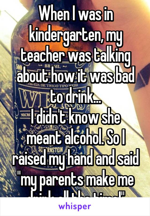 When I was in kindergarten, my teacher was talking about how it was bad to drink...
I didn't know she meant alcohol. So I raised my hand and said "my parents make me drink all the time!"