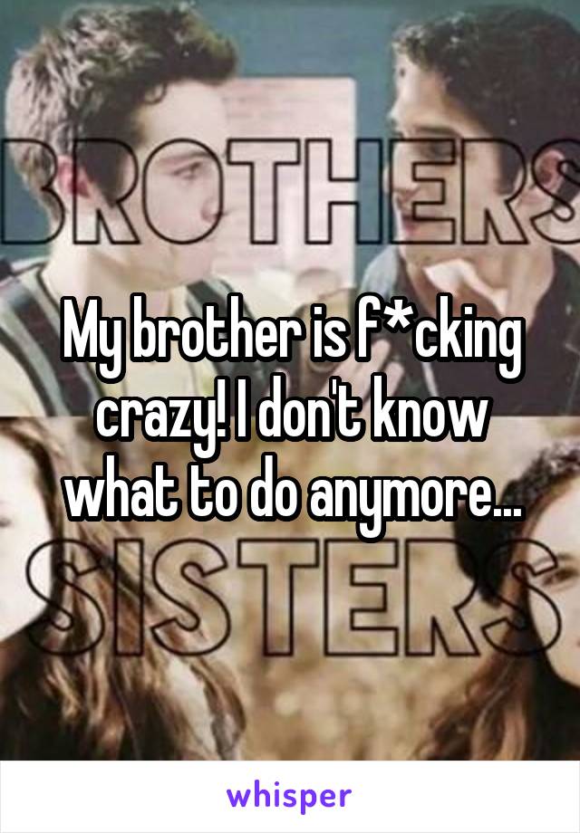 My brother is f*cking crazy! I don't know what to do anymore...