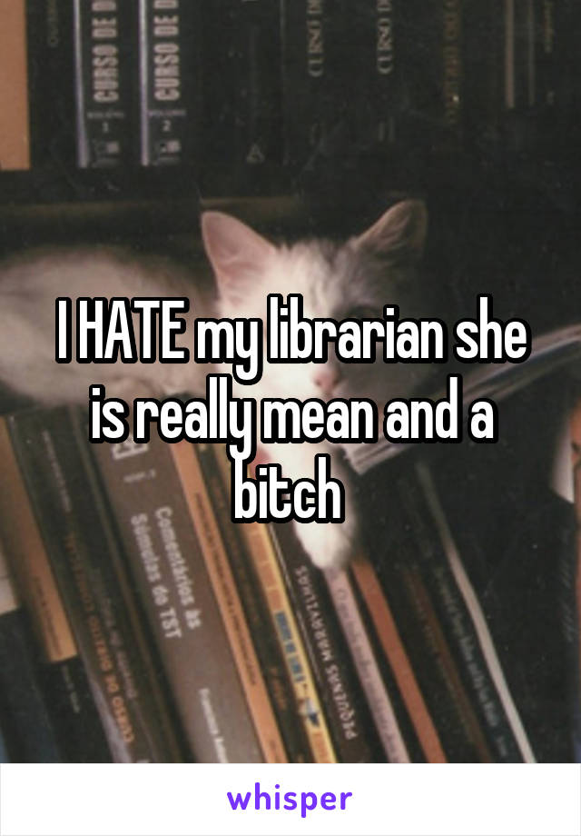 I HATE my librarian she is really mean and a bitch 