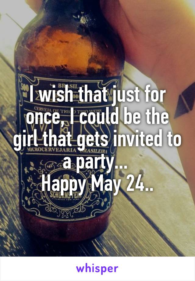 I wish that just for once, I could be the girl that gets invited to a party... 
Happy May 24..