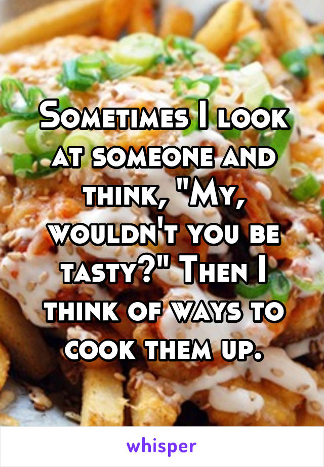 Sometimes I look at someone and think, "My, wouldn't you be tasty?" Then I think of ways to cook them up.