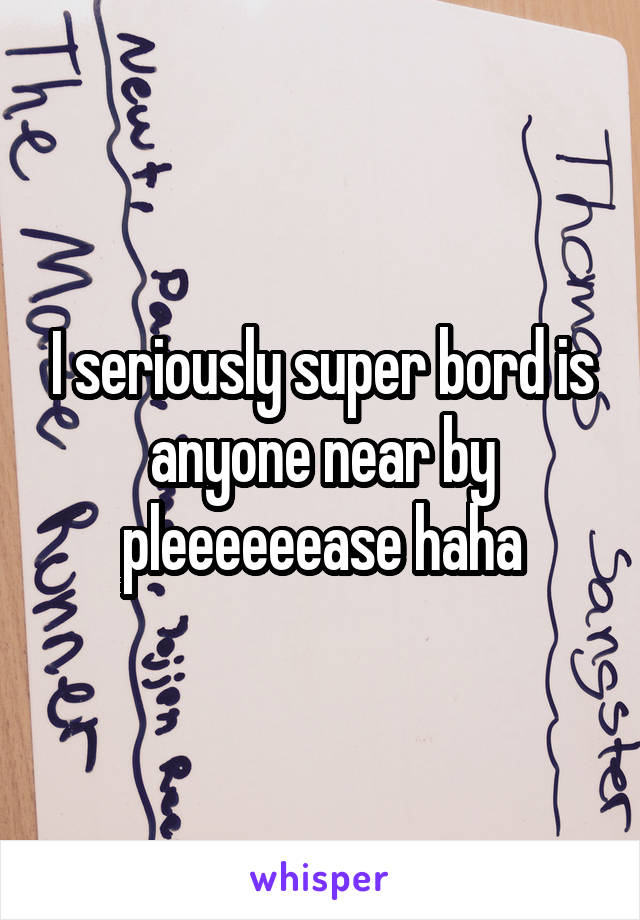 I seriously super bord is anyone near by pleeeeeease haha