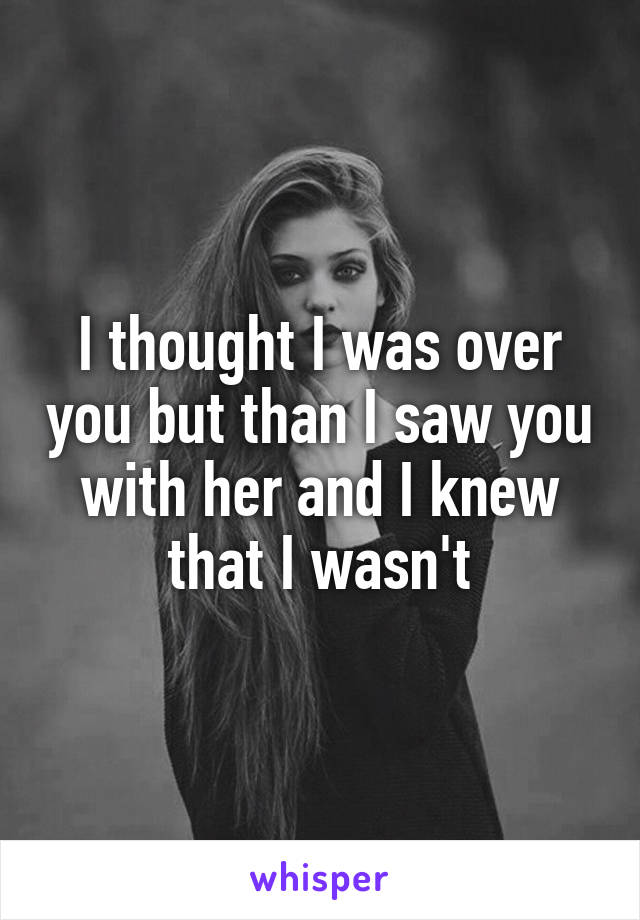 I thought I was over you but than I saw you with her and I knew that I wasn't