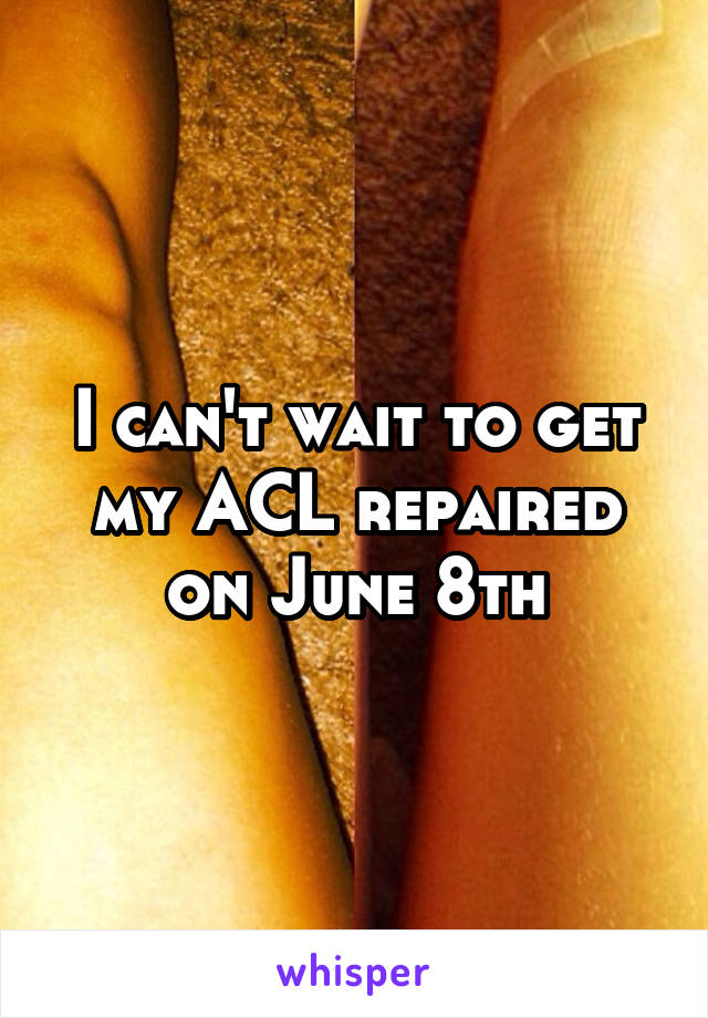 I can't wait to get my ACL repaired on June 8th