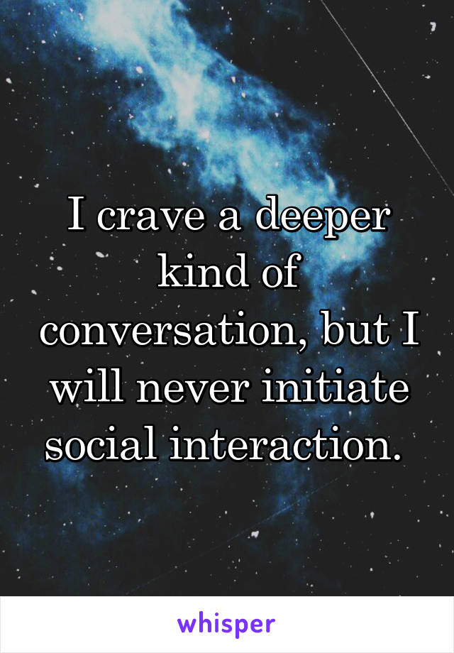 I crave a deeper kind of conversation, but I will never initiate social interaction. 