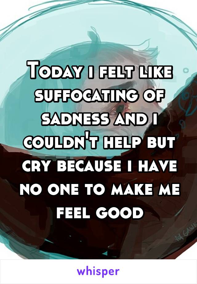 Today i felt like suffocating of sadness and i couldn't help but cry because i have no one to make me feel good