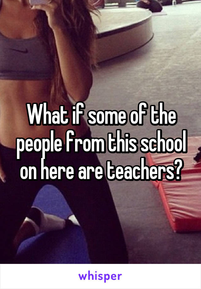 What if some of the people from this school on here are teachers?