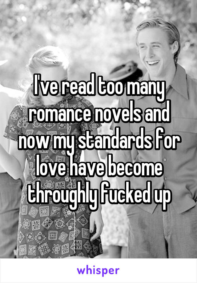 I've read too many romance novels and now my standards for love have become throughly fucked up