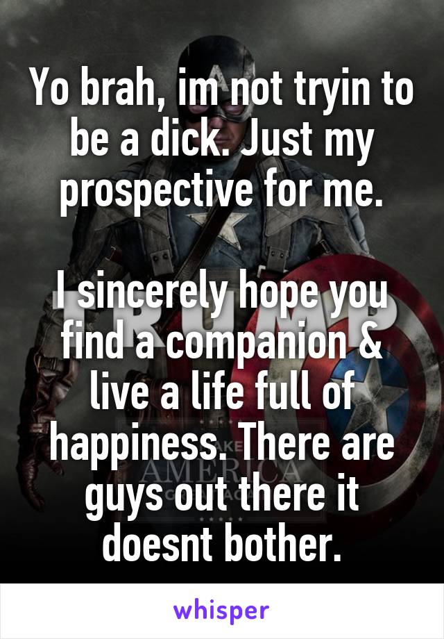 Yo brah, im not tryin to be a dick. Just my prospective for me.

I sincerely hope you find a companion & live a life full of happiness. There are guys out there it doesnt bother.