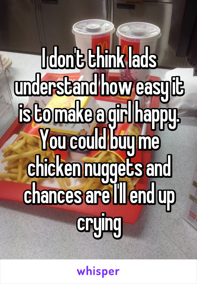 I don't think lads understand how easy it is to make a girl happy. You could buy me chicken nuggets and chances are I'll end up crying