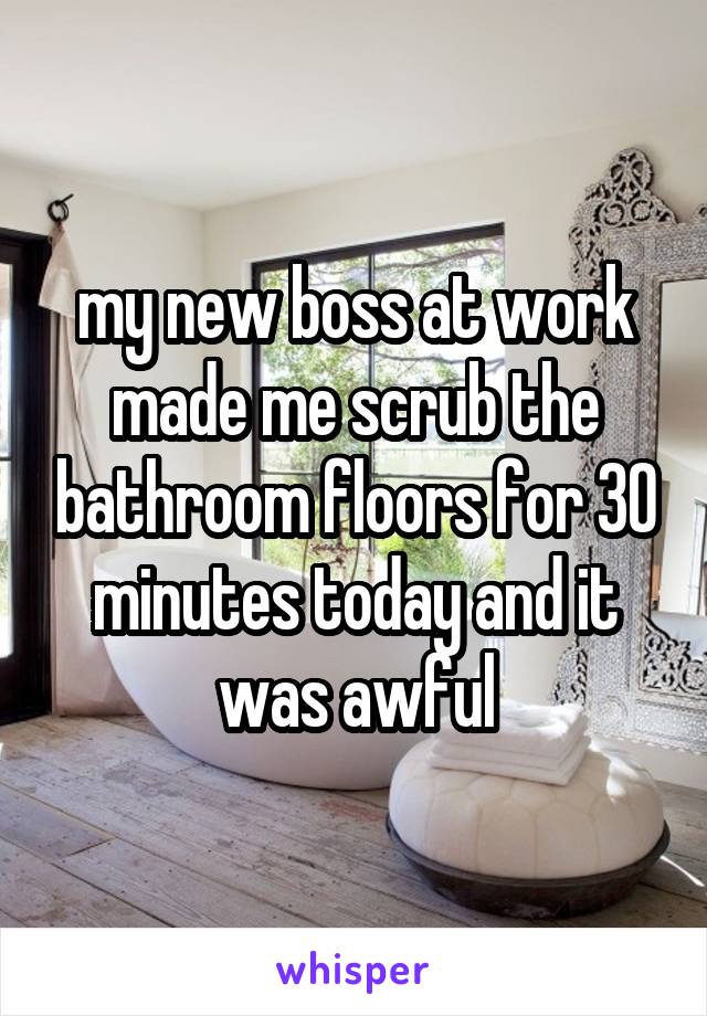 my new boss at work made me scrub the bathroom floors for 30 minutes today and it was awful