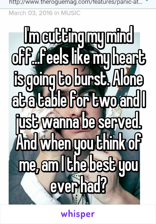 I'm cutting my mind off...feels like my heart is going to burst. Alone at a table for two and I just wanna be served. And when you think of me, am I the best you ever had?