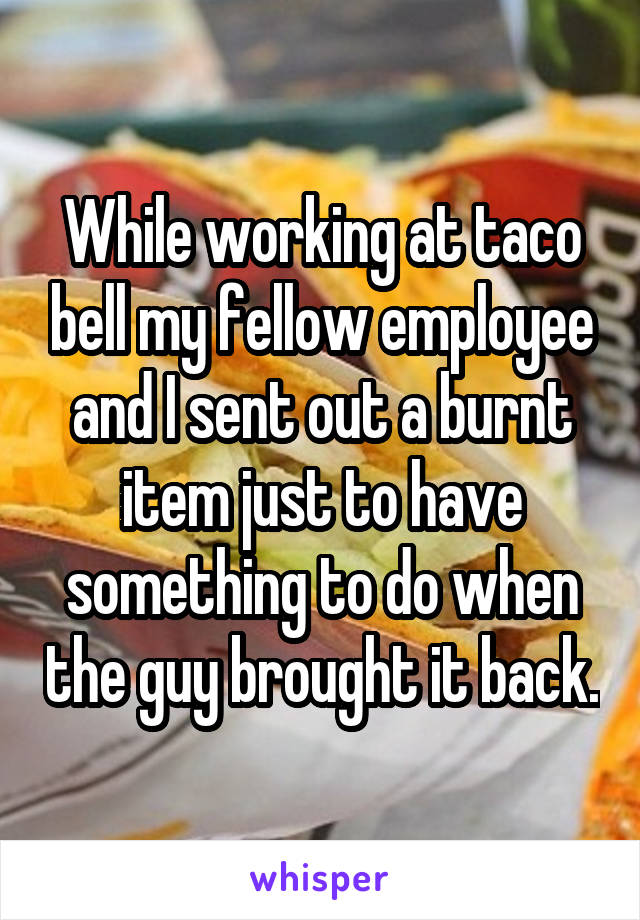 While working at taco bell my fellow employee and I sent out a burnt item just to have something to do when the guy brought it back.