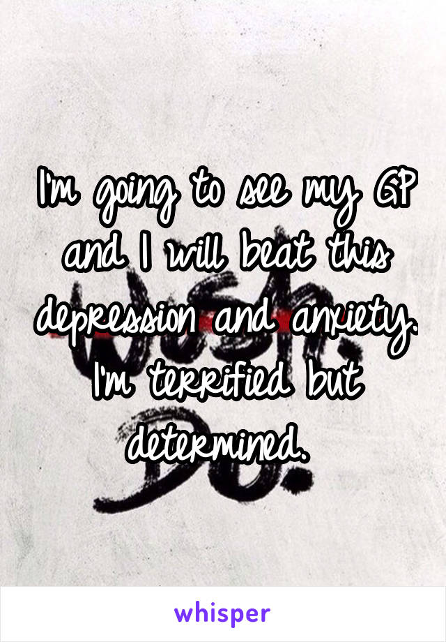 I'm going to see my GP and I will beat this depression and anxiety. I'm terrified but determined. 