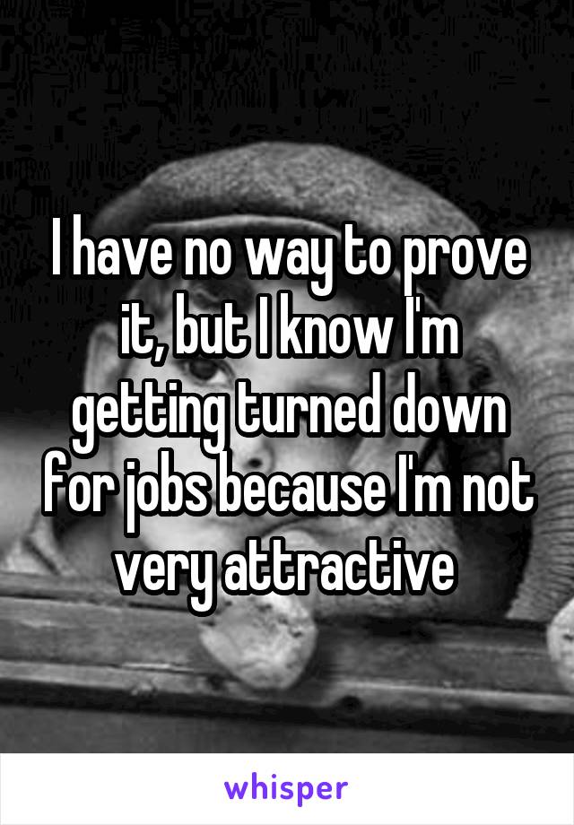 I have no way to prove it, but I know I'm getting turned down for jobs because I'm not very attractive 