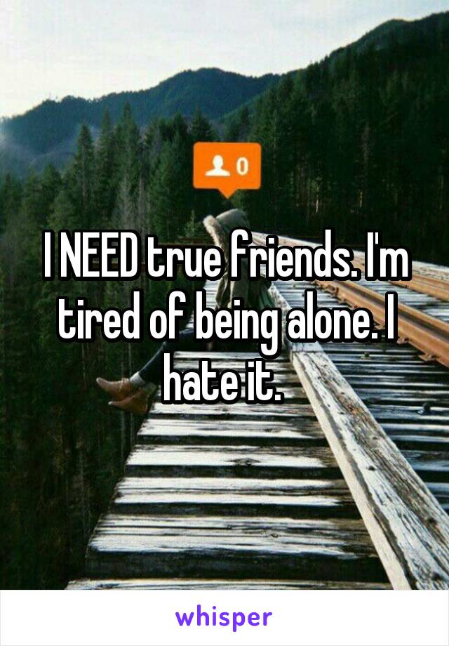 I NEED true friends. I'm tired of being alone. I hate it. 