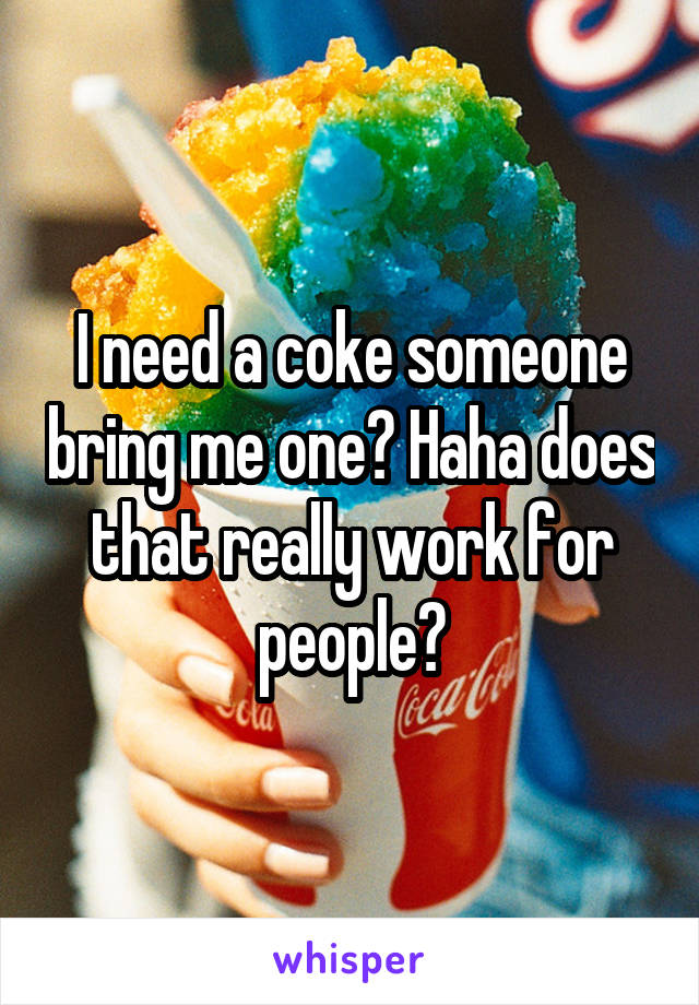 I need a coke someone bring me one? Haha does that really work for people?