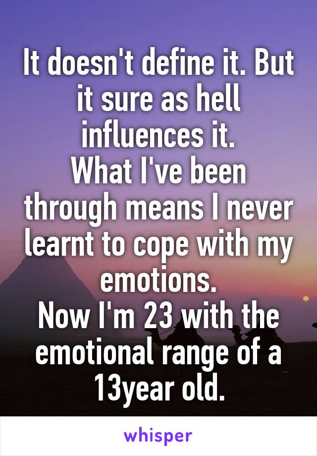 It doesn't define it. But it sure as hell influences it.
What I've been through means I never learnt to cope with my emotions.
Now I'm 23 with the emotional range of a 13year old.