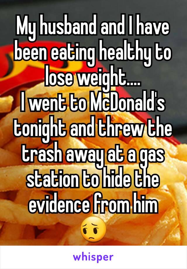 My husband and I have been eating healthy to lose weight....
I went to McDonald's tonight and threw the trash away at a gas station to hide the evidence from him
😔