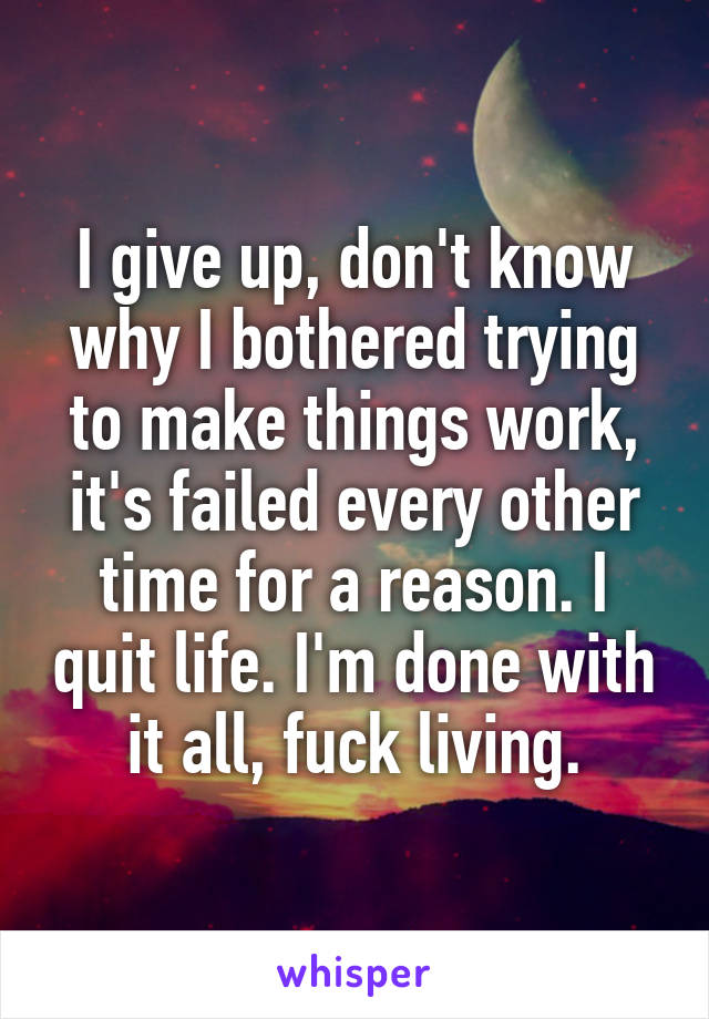 I give up, don't know why I bothered trying to make things work, it's failed every other time for a reason. I quit life. I'm done with it all, fuck living.