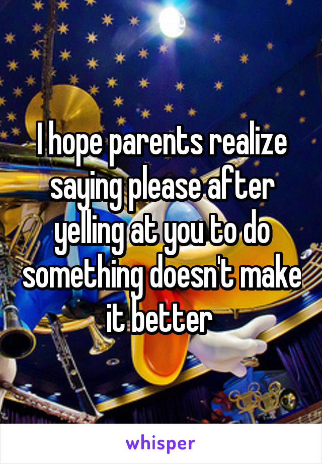 I hope parents realize saying please after yelling at you to do something doesn't make it better 