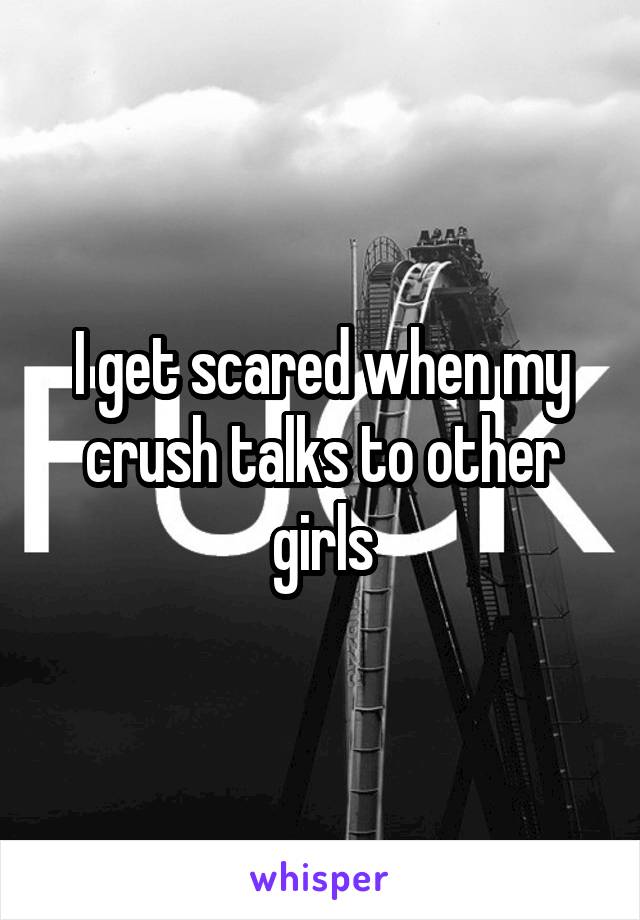 I get scared when my crush talks to other girls