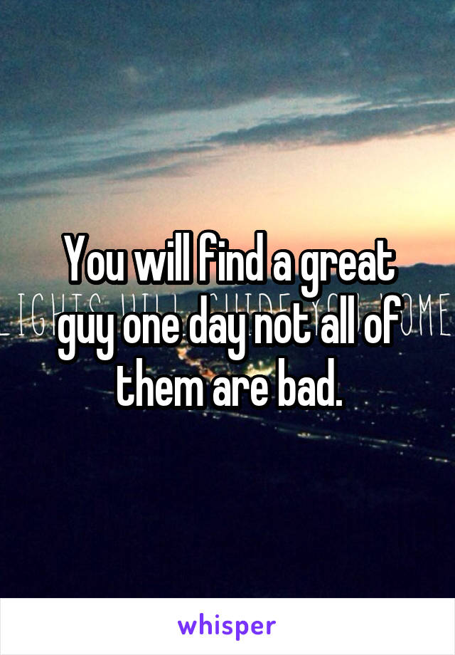 You will find a great guy one day not all of them are bad.