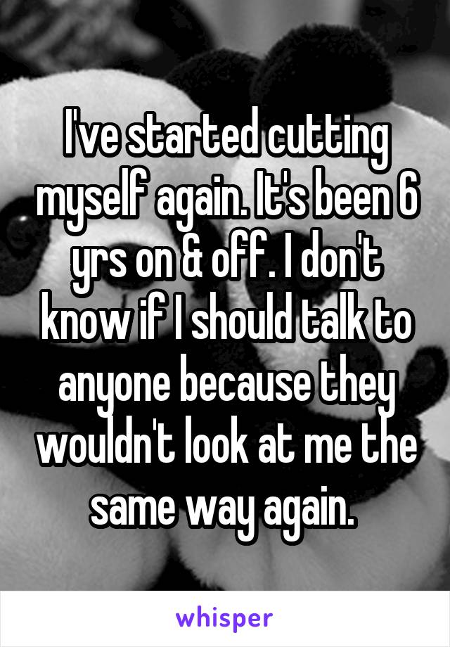 I've started cutting myself again. It's been 6 yrs on & off. I don't know if I should talk to anyone because they wouldn't look at me the same way again. 