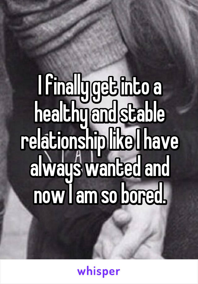 I finally get into a healthy and stable relationship like I have always wanted and now I am so bored.