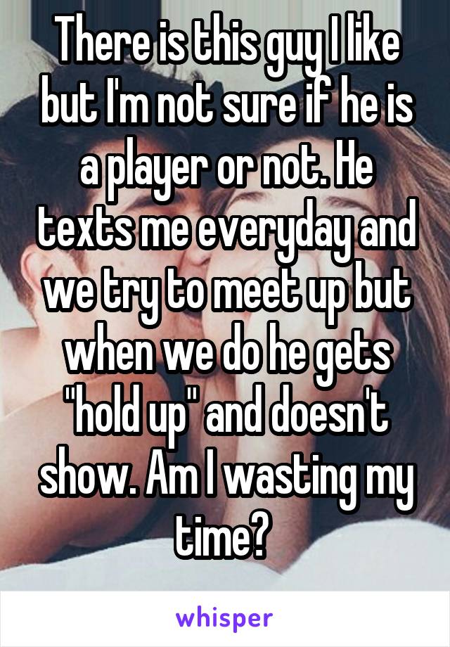 There is this guy I like but I'm not sure if he is a player or not. He texts me everyday and we try to meet up but when we do he gets "hold up" and doesn't show. Am I wasting my time? 
