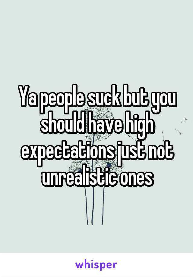 Ya people suck but you should have high expectations just not unrealistic ones