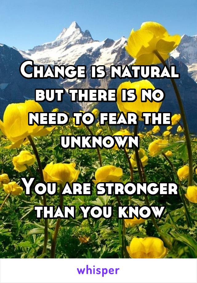 Change is natural but there is no need to fear the unknown

You are stronger than you know