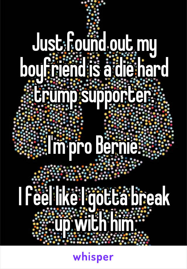 Just found out my boyfriend is a die hard trump supporter.

I'm pro Bernie.

I feel like I gotta break up with him