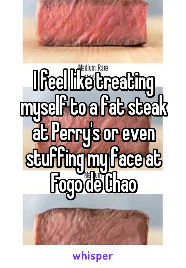 I feel like treating myself to a fat steak at Perry's or even stuffing my face at Fogo de Chao