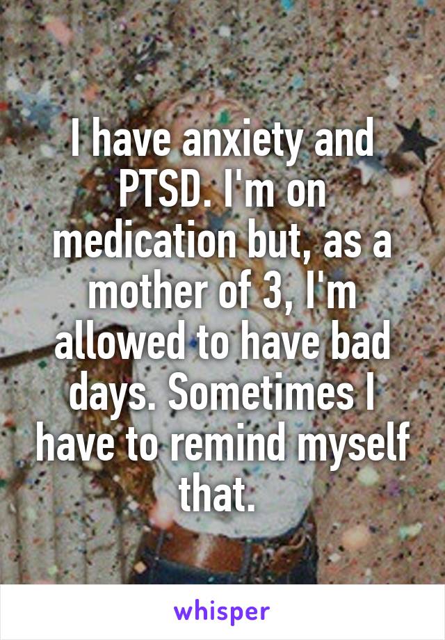 I have anxiety and PTSD. I'm on medication but, as a mother of 3, I'm allowed to have bad days. Sometimes I have to remind myself that. 