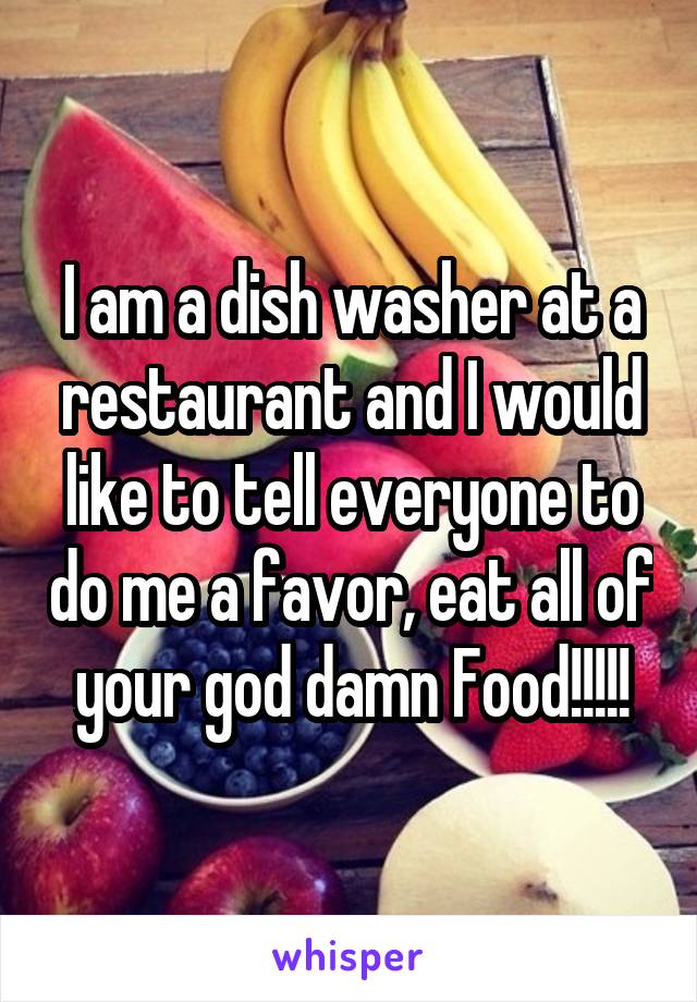 I am a dish washer at a restaurant and I would like to tell everyone to do me a favor, eat all of your god damn Food!!!!!