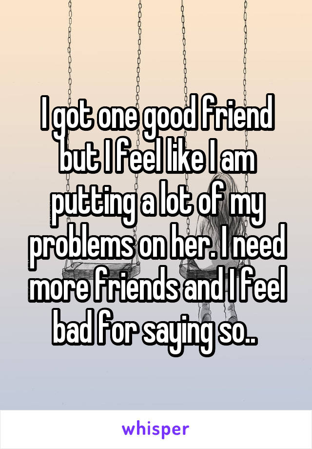 I got one good friend but I feel like I am putting a lot of my problems on her. I need more friends and I feel bad for saying so.. 