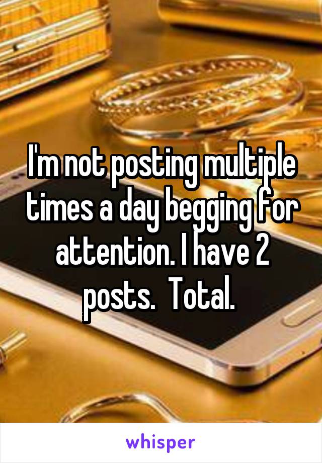 I'm not posting multiple times a day begging for attention. I have 2 posts.  Total. 