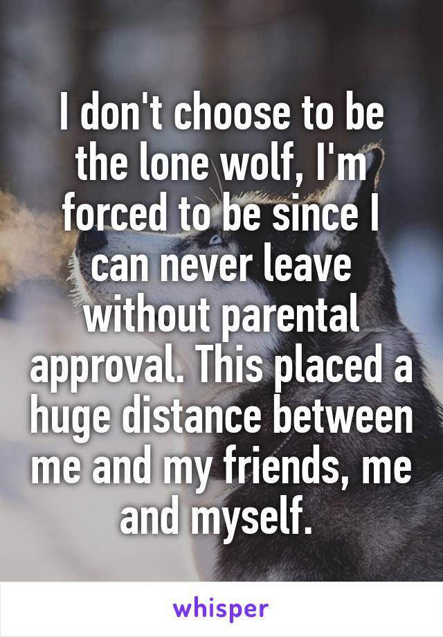 I don't choose to be the lone wolf, I'm forced to be since I can never leave without parental approval. This placed a huge distance between me and my friends, me and myself. 