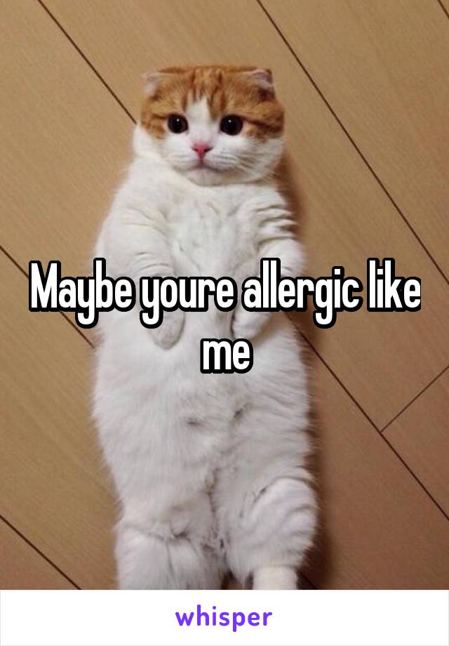 Maybe youre allergic like me