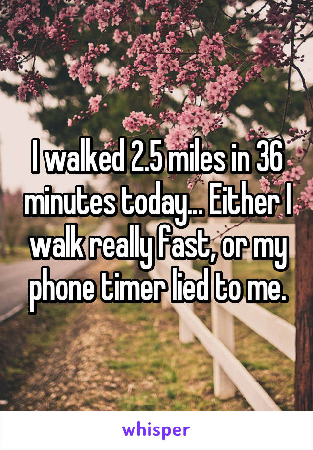 I walked 2.5 miles in 36 minutes today... Either I walk really fast, or my phone timer lied to me.