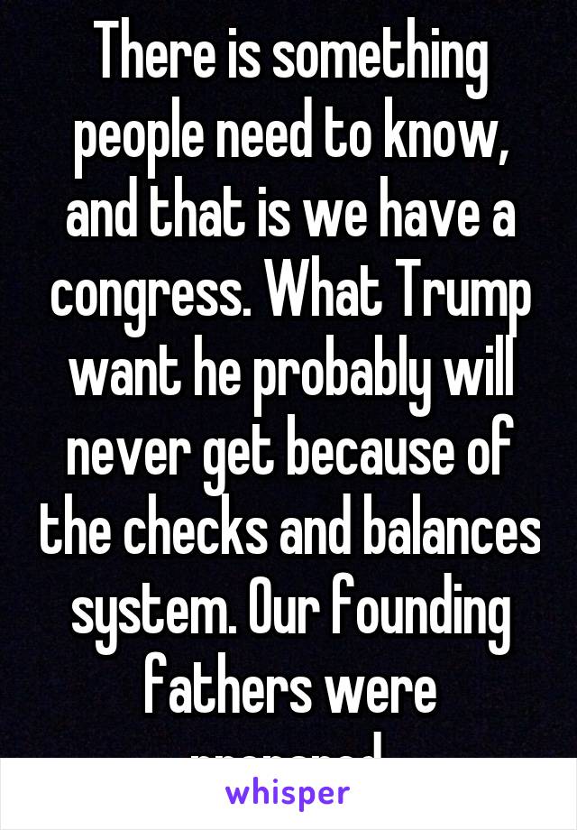 There is something people need to know, and that is we have a congress. What Trump want he probably will never get because of the checks and balances system. Our founding fathers were prepared.