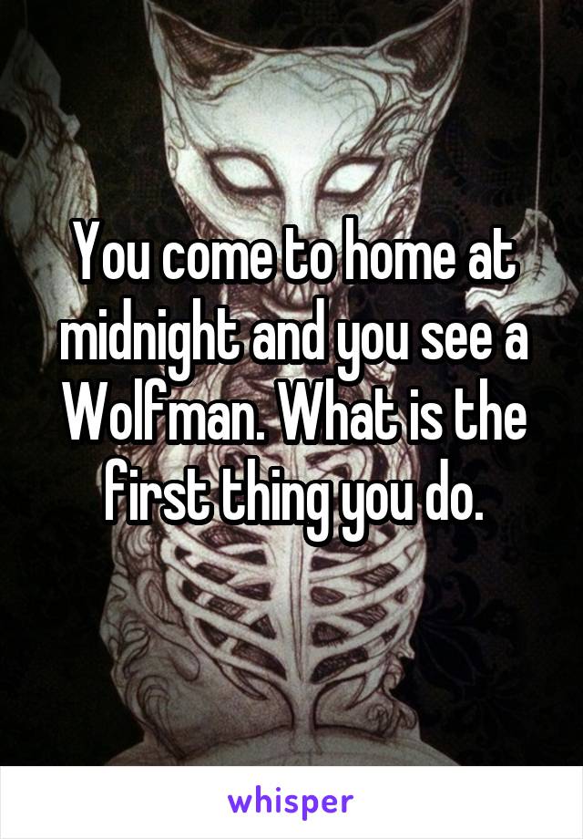 You come to home at midnight and you see a Wolfman. What is the first thing you do.
