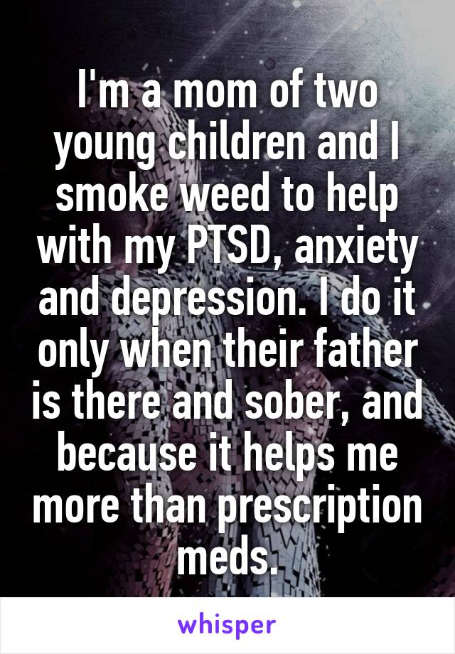 I'm a mom of two young children and I smoke weed to help with my PTSD, anxiety and depression. I do it only when their father is there and sober, and because it helps me more than prescription meds.