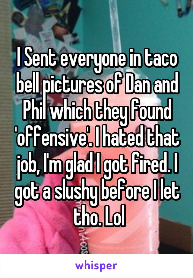 I Sent everyone in taco bell pictures of Dan and Phil which they found 'offensive'. I hated that job, I'm glad I got fired. I got a slushy before I let  tho. Lol