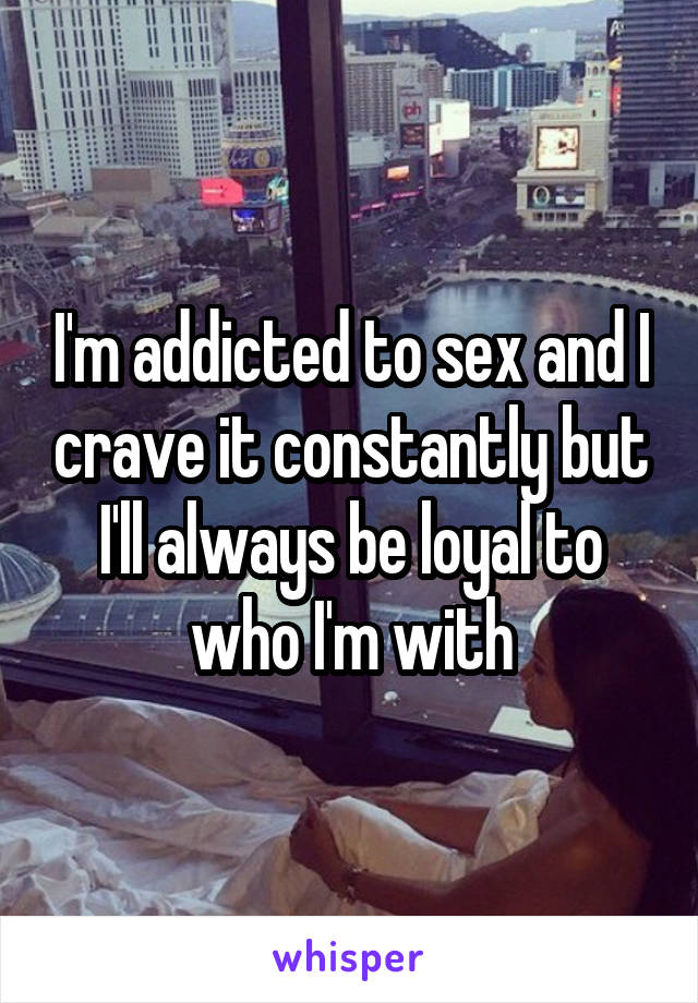 I'm addicted to sex and I crave it constantly but I'll always be loyal to who I'm with