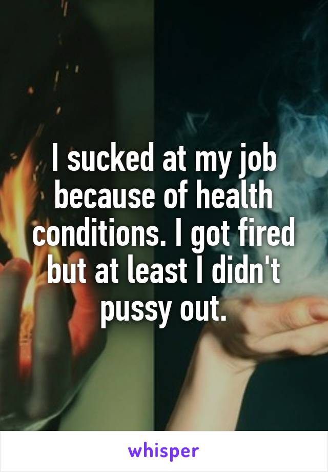 I sucked at my job because of health conditions. I got fired but at least I didn't pussy out.